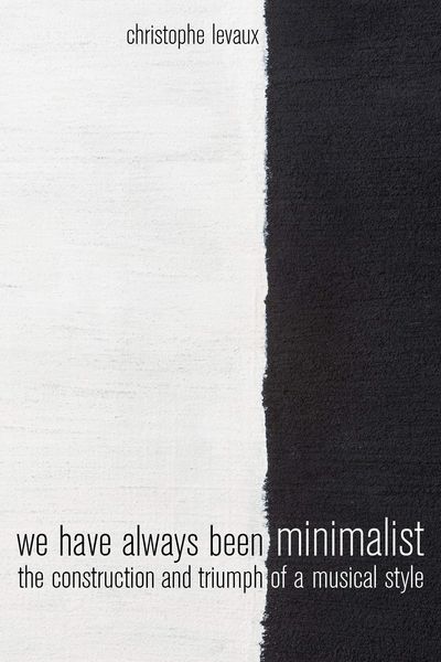 We Have Always Been Minimalist : The Construction and Triumph of A Musical Style.